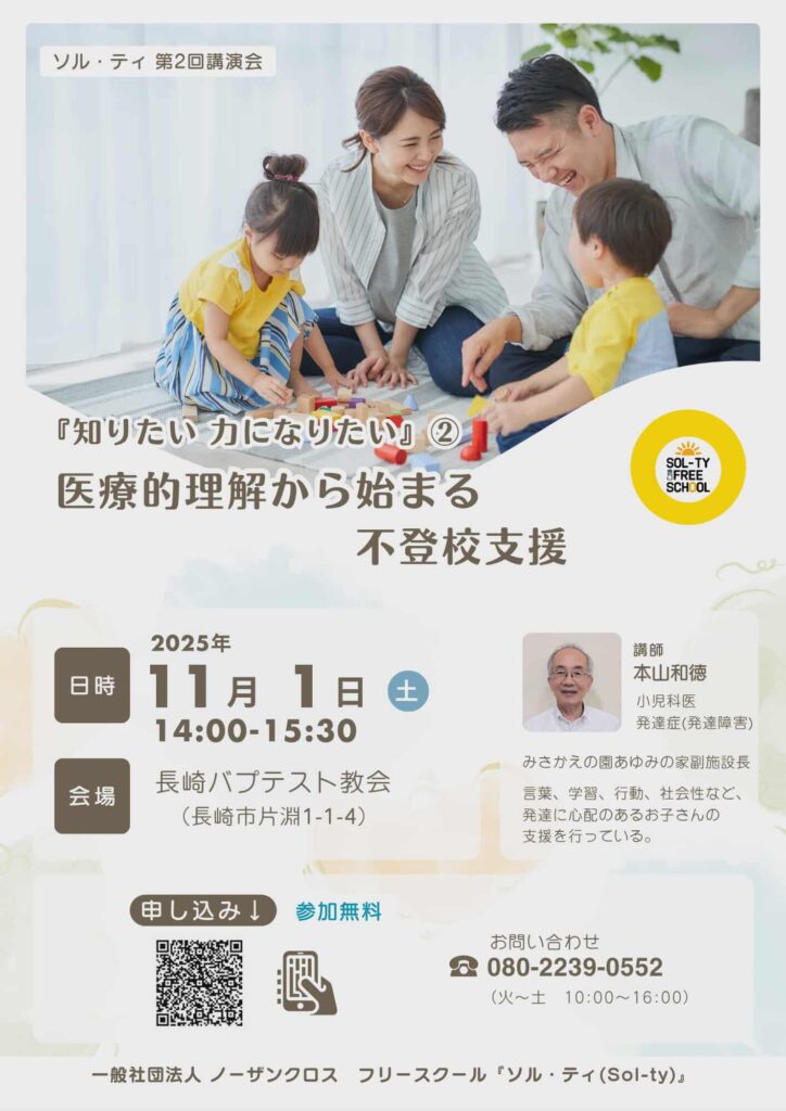 この画像は講演会の案内チラシです。 上部には、明るい部屋で親子4人が笑顔で積み木遊びをしている写真が大きく掲載されています。家庭的で温かい雰囲気です。 内容は以下のとおりです： イベント名：「知りたい 力になりたい」② 医療的理解から始まる不登校支援 日時：2025年11月1日（土）14:00〜15:30 会場：長崎バプテスト教会（長崎市片淵1-1-4） 講師：本山和徳氏（小児科医、発達症〈発達障害〉の専門） 参加費：無料（申し込み用QRコードあり） 主催：一般社団法人 ノーザンクロス フリースクール「ソル・ティ」 問い合わせ先：080-2239-0552（火〜土 10:00〜16:00） 右下には講師の顔写真が掲載され、「言葉、学習、行動、社会性など発達に心配のある子どもたちの支援」を行っていることが紹介されています。 全体的に柔らかい色合いでまとめられ、安心感のあるデザインです。