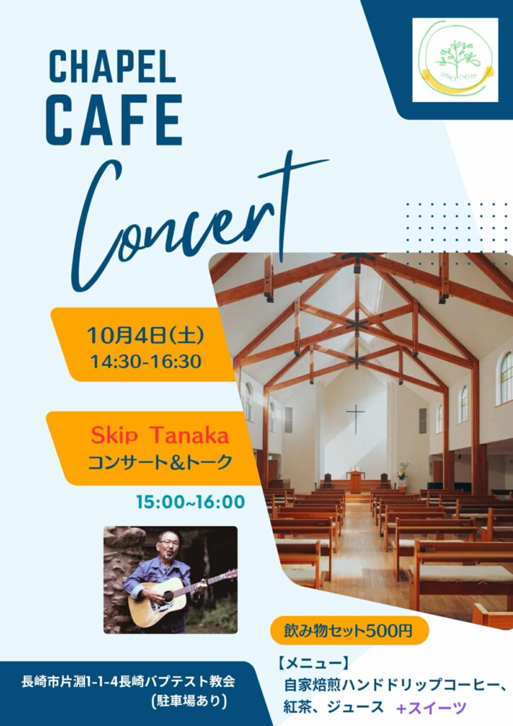 この画像は「CHAPEL CAFE Concert」のチラシです。 背景は淡い水色で、教会の木の梁が見える明るい礼拝堂の写真が大きく配置されています。 内容は以下のとおりです： 開催日：10月4日（土）14:30〜16:30 演奏：Skip Tanaka さんによるコンサート＆トーク（15:00〜16:00） 会場：長崎市片淵1-1-4 長崎バプテスト教会（駐車場あり） 飲み物セット：500円（自家焙煎ハンドドリップコーヒー、紅茶、ジュース＋スイーツ） 下部には、ギターを持って歌う男性の写真が掲載されています。全体的に明るく親しみやすい雰囲気のデザインです。